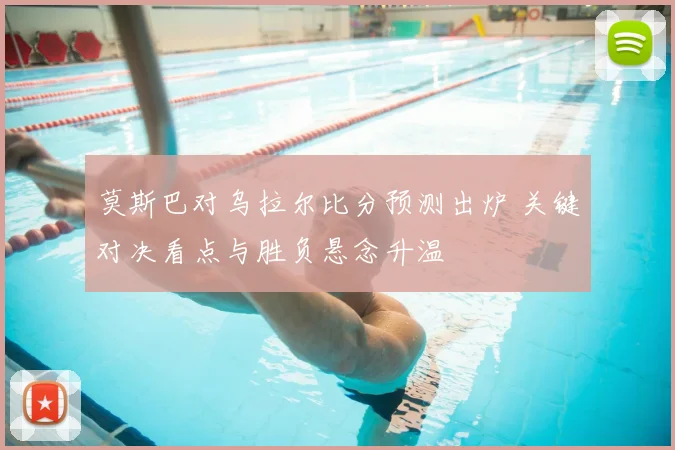 莫斯巴对乌拉尔比分预测出炉 关键对决看点与胜负悬念升温