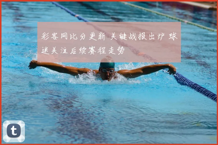 彩客网比分更新 关键战报出炉 球迷关注后续赛程走势