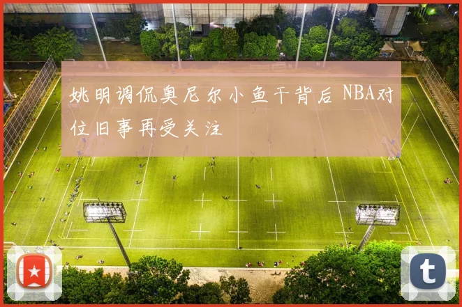 姚明调侃奥尼尔小鱼干背后 NBA对位旧事再受关注