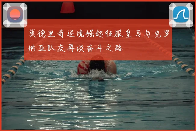 莫德里奇逆境崛起征服皇马与克罗地亚队友再谈奋斗之路