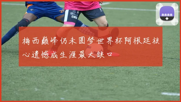 梅西巅峰仍未圆梦世界杯阿根廷核心遗憾成生涯最大缺口