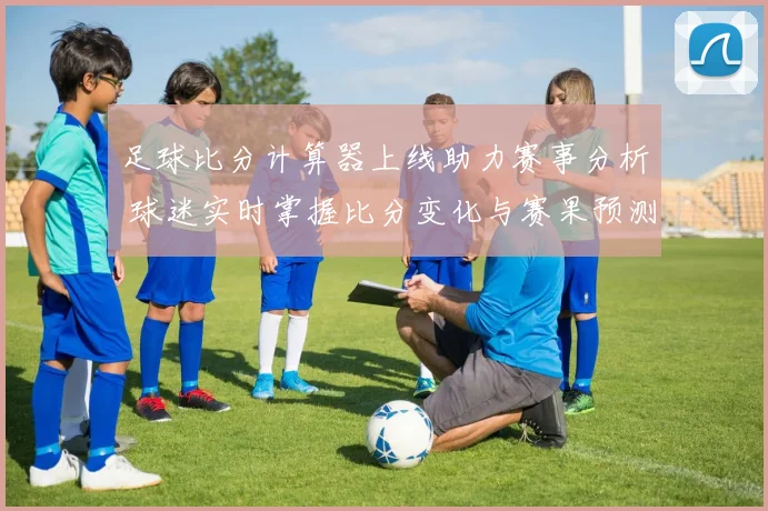 足球比分计算器上线助力赛事分析 球迷实时掌握比分变化与赛果预测