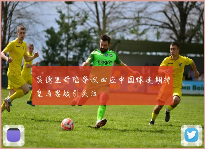 莫德里奇陷争议回应中国球迷期待皇马客战引关注