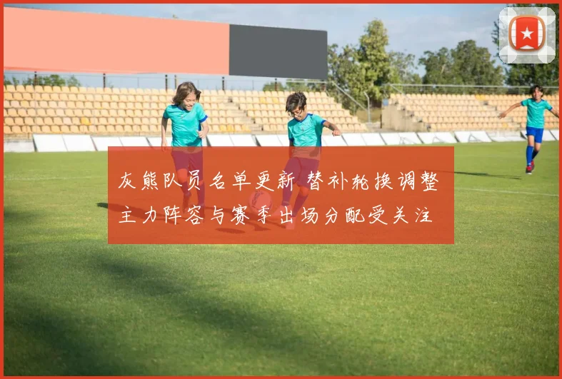 灰熊队员名单更新 替补轮换调整 主力阵容与赛季出场分配受关注