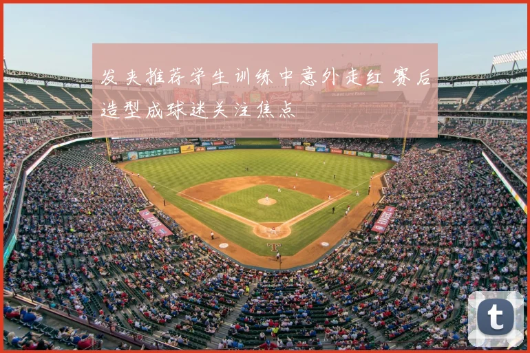 发夹推荐学生训练中意外走红 赛后造型成球迷关注焦点