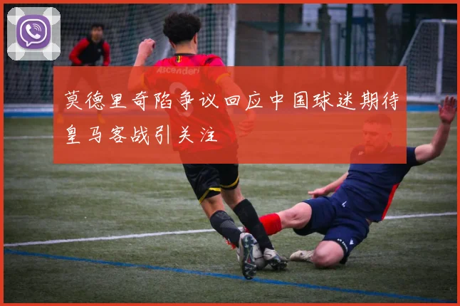 莫德里奇陷争议回应中国球迷期待皇马客战引关注