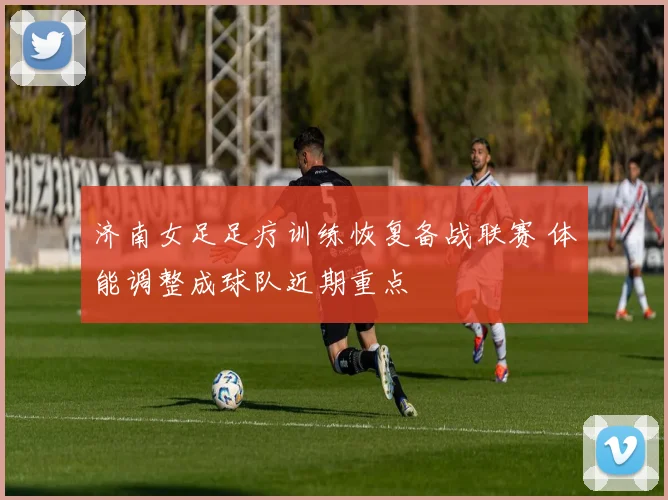 济南女足足疗训练恢复备战联赛 体能调整成球队近期重点