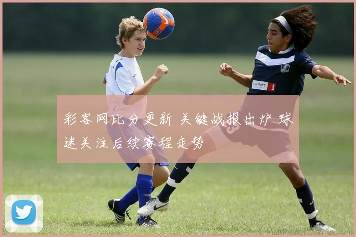 彩客网比分更新 关键战报出炉 球迷关注后续赛程走势