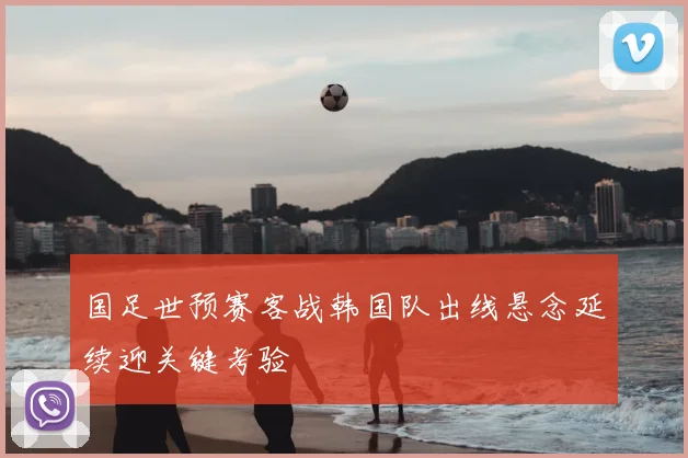 国足世预赛客战韩国队出线悬念延续迎关键考验