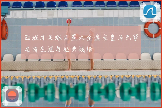 西班牙足球巨星大全盘点皇马巴萨名将生涯与经典战绩