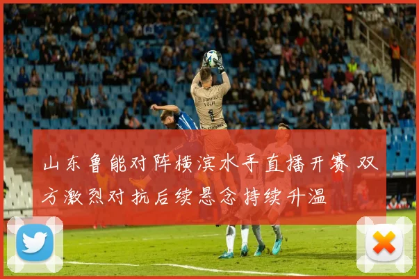 山东鲁能对阵横滨水手直播开赛 双方激烈对抗后续悬念持续升温