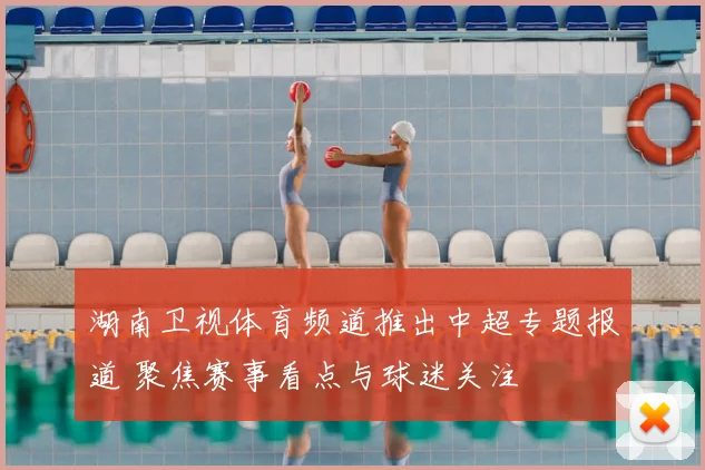 湖南卫视体育频道推出中超专题报道 聚焦赛事看点与球迷关注