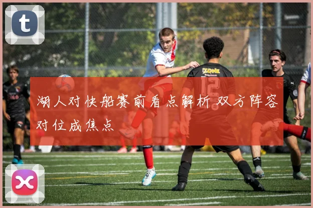 湖人对快船赛前看点解析 双方阵容对位成焦点