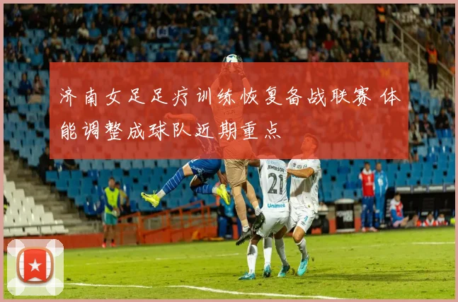 济南女足足疗训练恢复备战联赛 体能调整成球队近期重点
