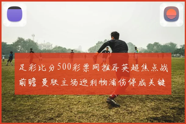 足彩比分500彩票网推荐英超焦点战前瞻 曼联主场迎利物浦伤停成关键看点