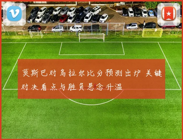 莫斯巴对乌拉尔比分预测出炉 关键对决看点与胜负悬念升温