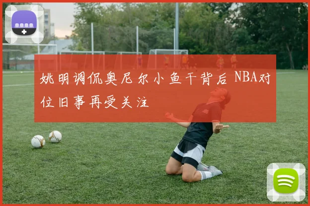 姚明调侃奥尼尔小鱼干背后 NBA对位旧事再受关注