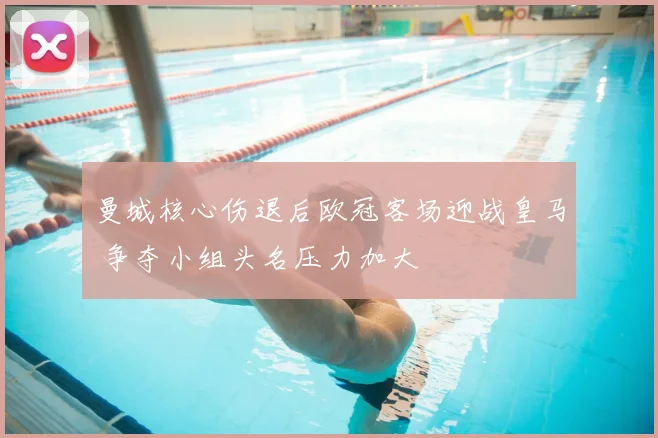 曼城核心伤退后欧冠客场迎战皇马 争夺小组头名压力加大