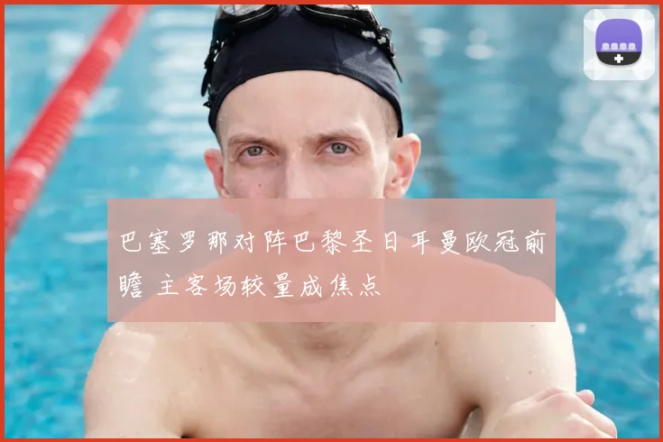 巴塞罗那对阵巴黎圣日耳曼欧冠前瞻 主客场较量成焦点