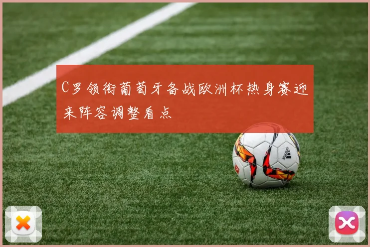C罗领衔葡萄牙备战欧洲杯热身赛迎来阵容调整看点