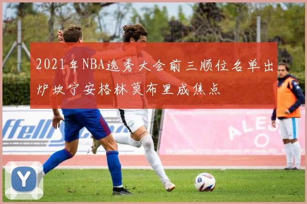 2021年NBA选秀大会前三顺位名单出炉坎宁安格林莫布里成焦点