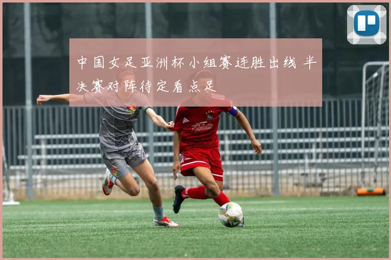 中国女足亚洲杯小组赛连胜出线 半决赛对阵待定看点足