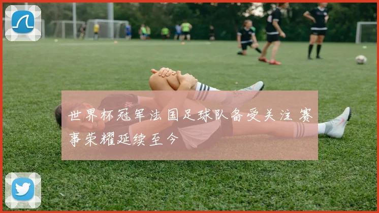 世界杯冠军法国足球队备受关注 赛事荣耀延续至今