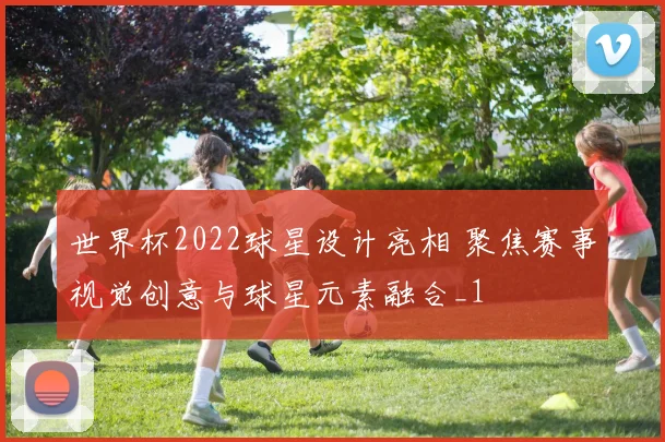 世界杯2022球星设计亮相 聚焦赛事视觉创意与球星元素融合_1