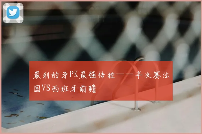 最利的矛PK最强传控——半决赛法国VS西班牙前瞻