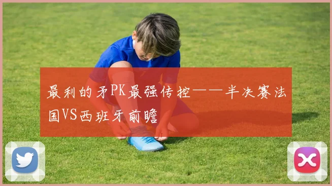 最利的矛PK最强传控——半决赛法国VS西班牙前瞻