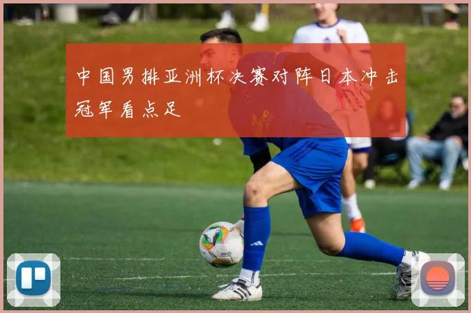 中国男排亚洲杯决赛对阵日本冲击冠军看点足