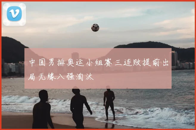中国男排奥运小组赛三连败提前出局无缘八强淘汰