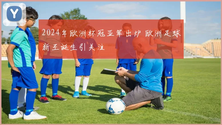 2024年欧洲杯冠亚军出炉 欧洲足球新王诞生引关注