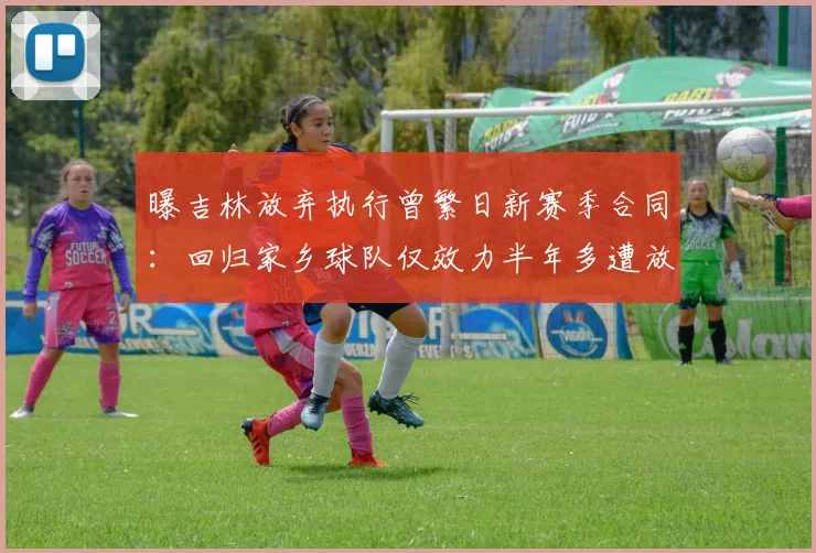 曝吉林放弃执行曾繁日新赛季合同:回归家乡球队仅效力半年多遭放弃