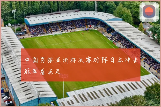 中国男排亚洲杯决赛对阵日本冲击冠军看点足