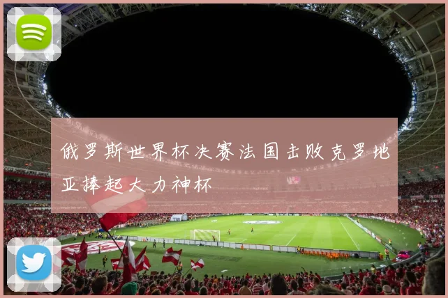 俄罗斯世界杯决赛法国击败克罗地亚捧起大力神杯
