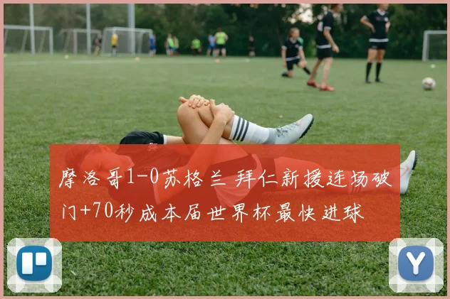 摩洛哥1-0苏格兰 拜仁新援连场破门+70秒成本届世界杯最快进球