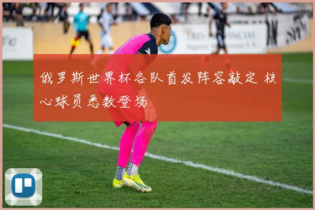 俄罗斯世界杯各队首发阵容敲定 核心球员悉数登场