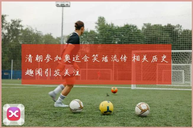 清朝参加奥运会笑话流传 相关历史趣闻引发关注