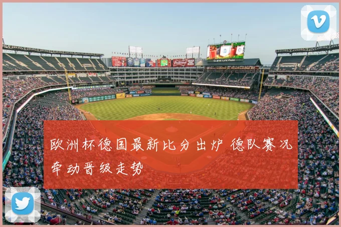 欧洲杯德国最新比分出炉 德队赛况牵动晋级走势