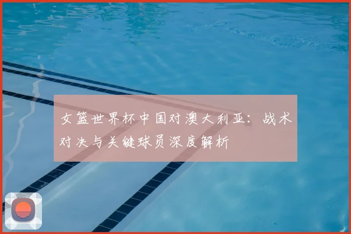 女篮世界杯中国对澳大利亚：战术对决与关键球员深度解析