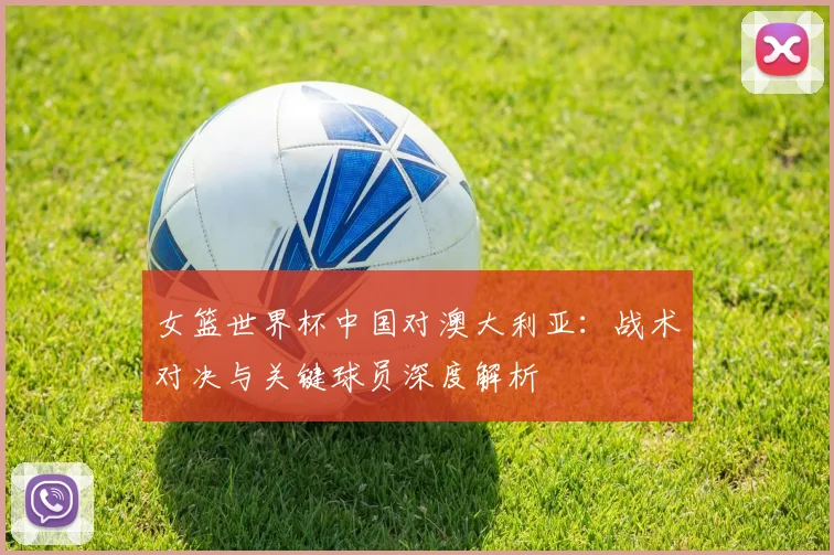 女篮世界杯中国对澳大利亚:战术对决与关键球员深度解析