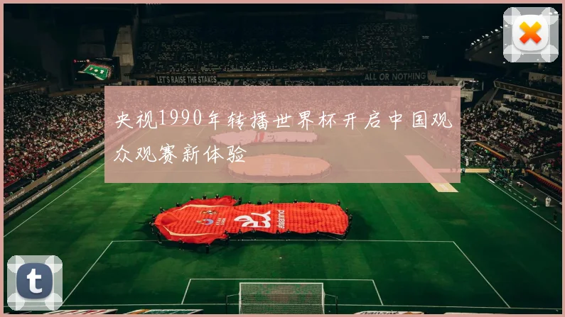 央视1990年转播世界杯开启中国观众观赛新体验