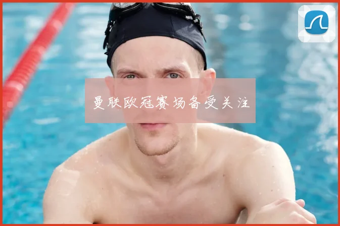 曼联欧冠赛场备受关注