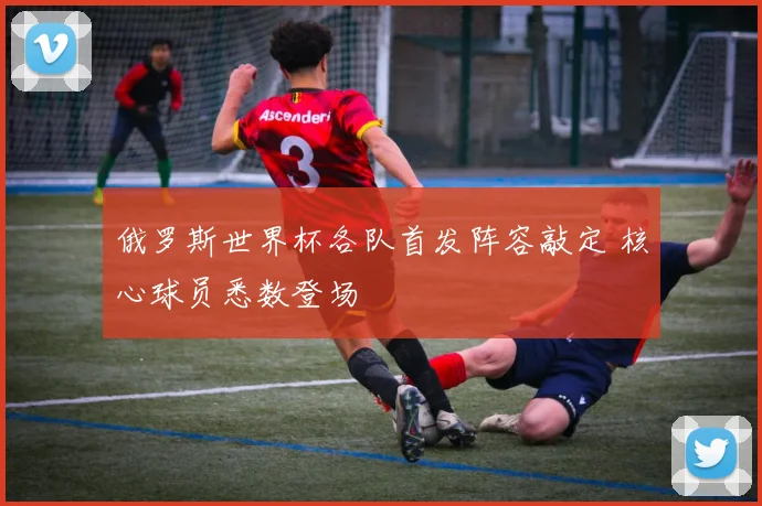 俄罗斯世界杯各队首发阵容敲定 核心球员悉数登场