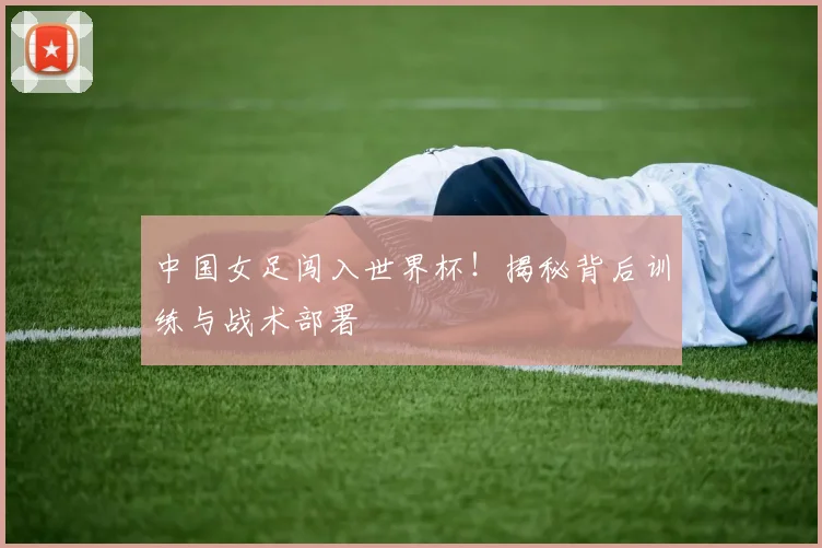 中国女足闯入世界杯！揭秘背后训练与战术部署