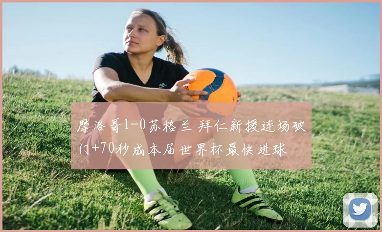 摩洛哥1-0苏格兰 拜仁新援连场破门+70秒成本届世界杯最快进球