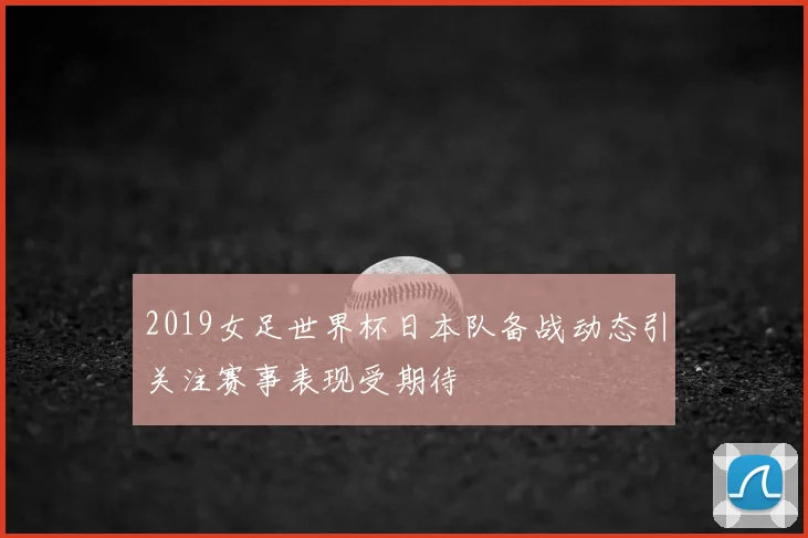 2019女足世界杯日本队备战动态引关注赛事表现受期待